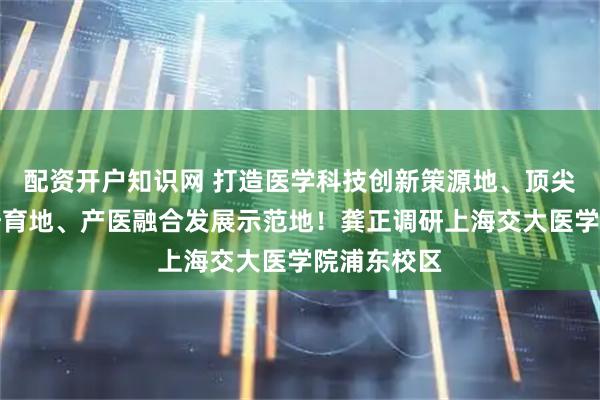 配资开户知识网 打造医学科技创新策源地、顶尖医学人才培育地、产医融合发展示范地！龚正调研上海交大医学院浦东校区