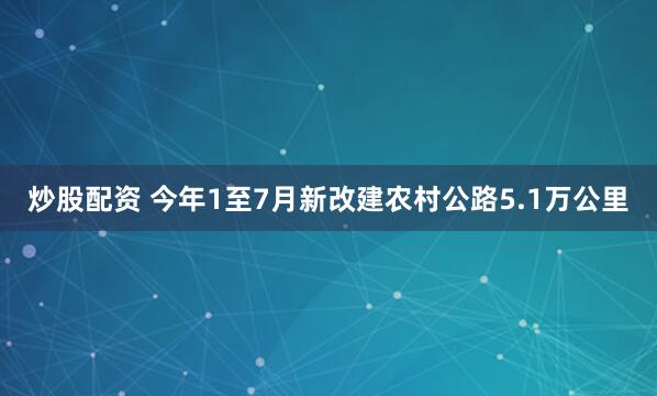 炒股配资 今年1至7月新改建农村公路5.1万公里