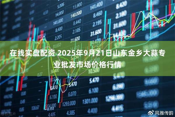 在线实盘配资 2025年9月21日山东金乡大蒜专业批发市场价格行情