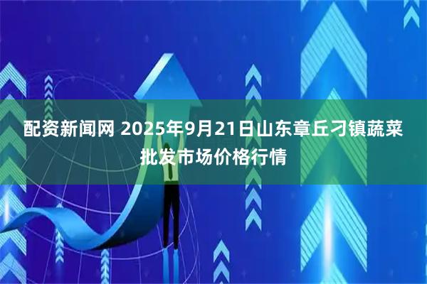 配资新闻网 2025年9月21日山东章丘刁镇蔬菜批发市场价格行情