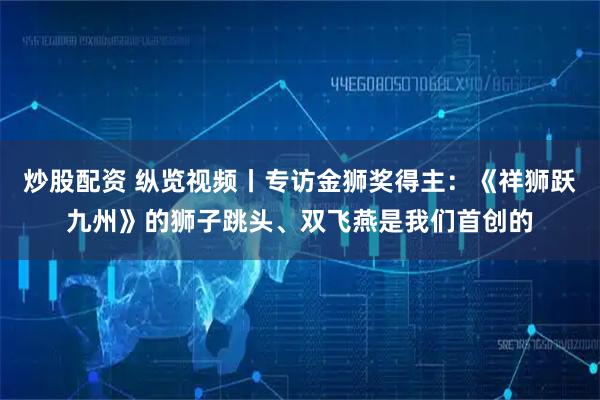 炒股配资 纵览视频丨专访金狮奖得主：《祥狮跃九州》的狮子跳头、双飞燕是我们首创的