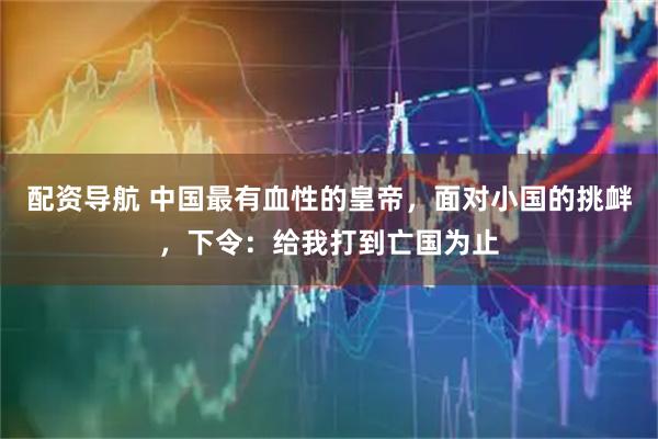 配资导航 中国最有血性的皇帝，面对小国的挑衅，下令：给我打到亡国为止