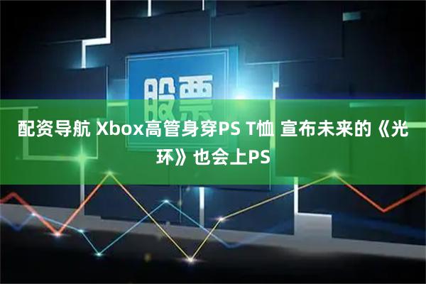 配资导航 Xbox高管身穿PS T恤 宣布未来的《光环》也会上PS