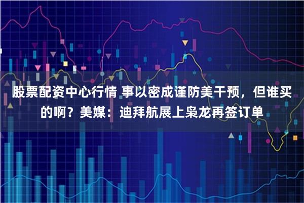 股票配资中心行情 事以密成谨防美干预，但谁买的啊？美媒：迪拜航展上枭龙再签订单