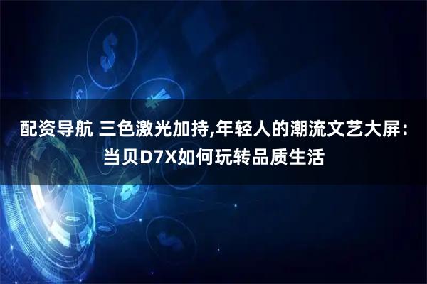 配资导航 三色激光加持,年轻人的潮流文艺大屏：当贝D7X如何玩转品质生活