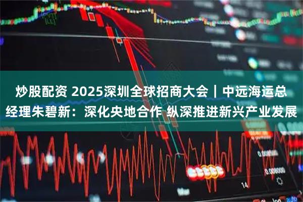 炒股配资 2025深圳全球招商大会｜中远海运总经理朱碧新：深化央地合作 纵深推进新兴产业发展