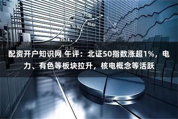 配资开户知识网 午评：北证50指数涨超1%，电力、有色等板块拉升，核电概念等活跃