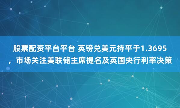 股票配资平台平台 英镑兑美元持平于1.3695，市场关注美联储主席提名及英国央行利率决策