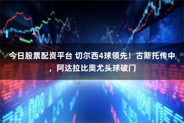 今日股票配资平台 切尔西4球领先！古斯托传中，阿达拉比奥尤头球破门