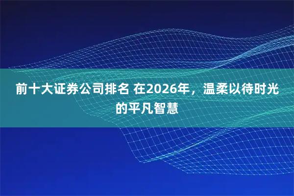 前十大证券公司排名 在2026年,温柔以待时光的平凡智慧