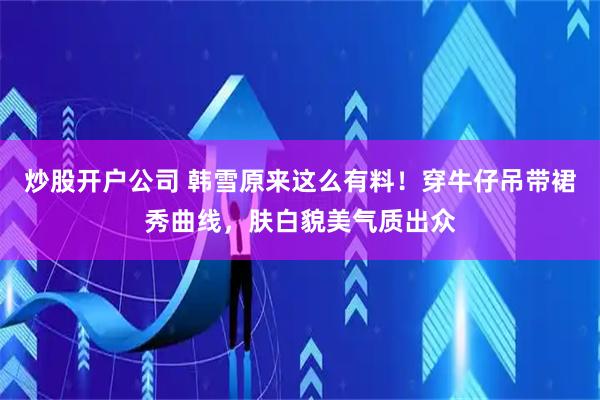 炒股开户公司 韩雪原来这么有料！穿牛仔吊带裙秀曲线，肤白貌美气质出众