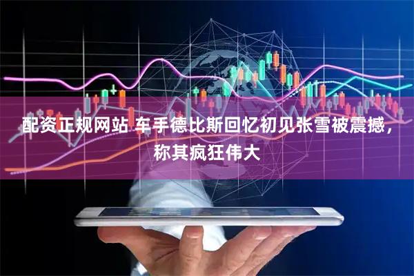 配资正规网站 车手德比斯回忆初见张雪被震撼，称其疯狂伟大