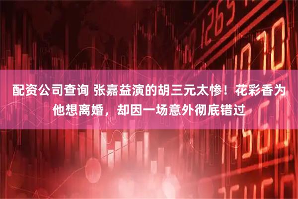 配资公司查询 张嘉益演的胡三元太惨！花彩香为他想离婚，却因一场意外彻底错过